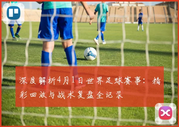深度解析4月1日世界足球赛事：精彩回放与战术复盘全记录