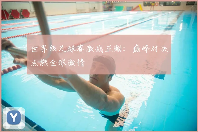 世界级足球赛激战正酣：巅峰对决点燃全球激情