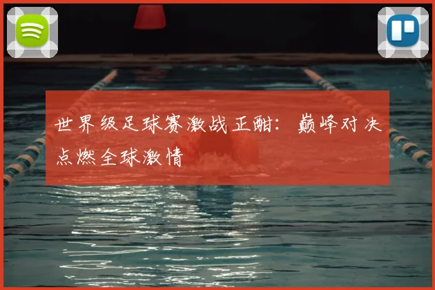 世界级足球赛激战正酣：巅峰对决点燃全球激情